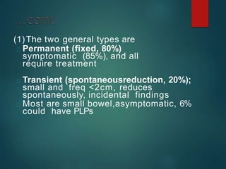 (1)The two general types are
Permanent (fixed, 80%)
symptomatic (85%), and all
require treatment
Transient (spontaneousreduction, 20%);
small and freq <2cm, reduces
spontaneously, incidental findings
Most are small bowel,asymptomatic, 6%
could have PLPs
 