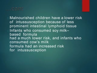 Malnourished children have a lower risk
of intussusception because of less
prominent intestinal lymphoid tissue
Infants who consumed soy milk–
based formula
had a much lower risk, and infants who
consumed cow’s milk
formula had an increased risk
for intussusception
 