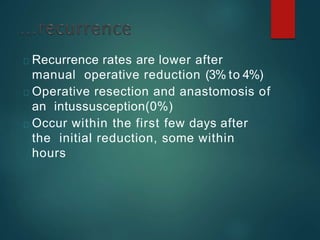 Recurrence rates are lower after
manual operative reduction (3% to 4%)
Operative resection and anastomosis of
an intussusception(0%)
Occur within the first few days after
the initial reduction, some within
hours
 