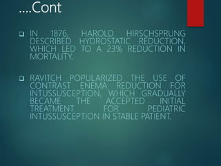 ….Cont
 IN 1876, HAROLD HIRSCHSPRUNG
DESCRIBED HYDROSTATIC REDUCTION,
WHICH LED TO A 23% REDUCTION IN
MORTALITY.
 RAVITCH POPULARIZED THE USE OF
CONTRAST ENEMA REDUCTION FOR
INTUSSUSCEPTION, WHICH GRADUALLY
BECAME THE ACCEPTED INITIAL
TREATMENT FOR PEDIATRIC
INTUSSUSCEPTION IN STABLE PATIENT.
 