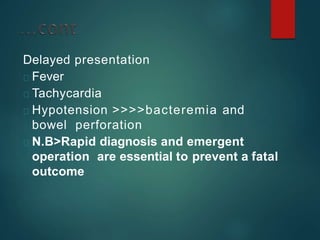 Delayed presentation
Fever
Tachycardia
Hypotension >>>>bacteremia and
bowel perforation
N.B>Rapid diagnosis and emergent
operation are essential to prevent a fatal
outcome
 