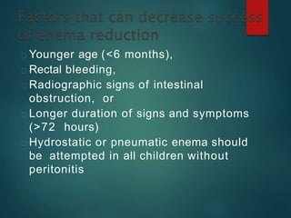 Younger age (<6 months),
Rectal bleeding,
Radiographic signs of intestinal
obstruction, or
Longer duration of signs and symptoms
(>72 hours)
Hydrostatic or pneumatic enema should
be attempted in all children without
peritonitis
 