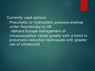 Currently used options
Pneumatic or hydrostatic pressure enemas
under fluoroscopy or US
USAand Europe management of
intussusception varied greatly with a trend to
pneumatic reduction techniques with greater
use of ultrasound
 