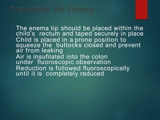 The enema tip should be placed within the
child’s rectum and taped securely in place
Child is placed in a prone position to
squeeze the buttocks closed and prevent
air from leaking
Air is insufilated into the colon
under fluoroscopic observation
Reduction is followed fluoroscopically
until it is completely reduced
 