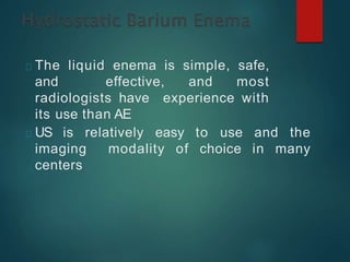 The liquid enema is simple, safe,
and effective, and most
radiologists have experience with
its use than AE
US is relatively easy to use and the
imaging modality of choice in many
centers
 