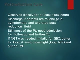 Observed closely for at least a few hours
Discharge If parents are reliabe,pt is
aymptomatic and tolerated post
reduction fluid
Still most of the Pts need admission
for followup and further Tx
If NGT was needed initially for SBO, better
to keep it insitu overnight ,keep NPO and
put on MF
 
