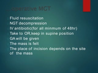 Fluid resuscitation
NGT decompression
IV antibiotic(for all minmum of 48hr)
Take to OR,keep in supine position
GA will be given
The mass is felt
The place of incision depends on the site
of the mass
 