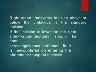 Right-sided transverse incision above or
below the umbilicus is the standard
incision
If the incision is lower on the right
side>>appendectomy should be
done
serosanguineous peritoneal fluid
is encountered on entering the
abdomen>>suspect necrosis
 