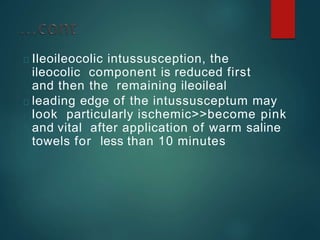 Ileoileocolic intussusception, the
ileocolic component is reduced first
and then the remaining ileoileal
leading edge of the intussusceptum may
look particularly ischemic>>become pink
and vital after application of warm saline
towels for less than 10 minutes
 