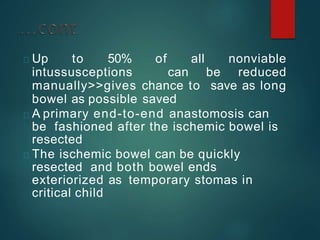 Up to 50% of all nonviable
intussusceptions can be reduced
manually>>gives chance to save as long
bowel as possible saved
A primary end-to-end anastomosis can
be fashioned after the ischemic bowel is
resected
The ischemic bowel can be quickly
resected and both bowel ends
exteriorized as temporary stomas in
critical child
 