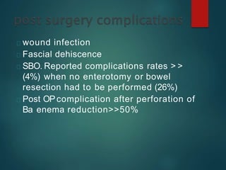 wound infection
Fascial dehiscence
SBO. Reported complications rates > >
(4%) when no enterotomy or bowel
resection had to be performed (26%)
Post OPcomplication after perforation of
Ba enema reduction>>50%
 