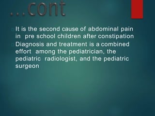 It is the second cause of abdominal pain
in pre school children after constipation
Diagnosis and treatment is a combined
effort among the pediatrician, the
pediatric radiologist, and the pediatric
surgeon
 