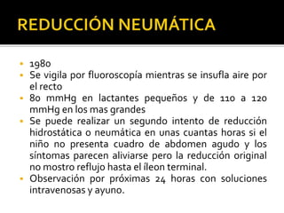  1980
 Se vigila por fluoroscopía mientras se insufla aire por
el recto
 80 mmHg en lactantes pequeños y de 110 a 120
mmHg en los mas grandes
 Se puede realizar un segundo intento de reducción
hidrostática o neumática en unas cuantas horas si el
niño no presenta cuadro de abdomen agudo y los
síntomas parecen aliviarse pero la reducción original
no mostro reflujo hasta el íleon terminal.
 Observación por próximas 24 horas con soluciones
intravenosas y ayuno.
 