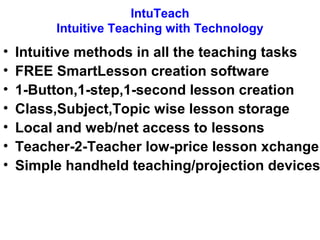 IntuTeach 
Intuitive Teaching with Technology 
• Intuitive methods in all the teaching tasks 
• FREE SmartLesson creation software 
• 1-Button,1-step,1-second lesson creation 
• Class,Subject,Topic wise lesson storage 
• Local and web/net access to lessons 
• Teacher-2-Teacher low-price lesson xchange 
• Simple handheld teaching/projection devices 
 