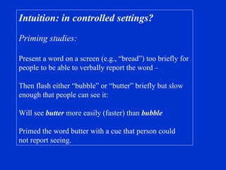 Intuition: in controlled settings? Priming studies: Present a word on a screen (e.g., “bread”) too briefly for  people to be able to verbally report the word – Then flash either “bubble” or “butter” briefly but slow enough that people can see it: Will see  butter  more easily (faster) than  bubble Primed the word butter with a cue that person could not report seeing. 
