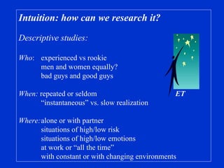 Intuition: how can we research it?  Descriptive studies: Who :  experienced vs rookie men and women equally? bad guys and good guys When:  repeated or seldom ET “ instantaneous” vs. slow realization Where: alone or with partner situations of high/low risk situations of high/low emotions at work or “all the time” with constant or with changing environments 