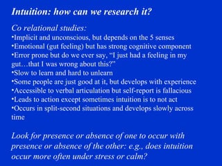 Intuition: how can we research it?  Co relational studies: Implicit and unconscious, but depends on the 5 senses Emotional (gut feeling) but has strong cognitive component Error prone but do we ever say, “I just had a feeling in my gut…that I was wrong about this?” Slow to learn and hard to unlearn Some people are just good at it, but develops with experience Accessible to verbal articulation but self-report is fallacious Leads to action except sometimes intuition is to not act Occurs in split-second situations and develops slowly across time Look for presence or absence of one to occur with presence or absence of the other: e.g., does intuition occur more often under stress or calm? 