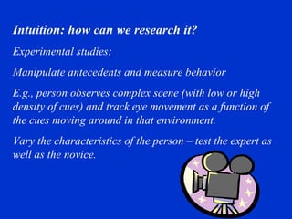 Intuition: how can we research it?  Experimental studies: Manipulate antecedents and measure behavior E.g., person observes complex scene (with low or high density of cues) and track eye movement as a function of the cues moving around in that environment.  Vary the characteristics of the person – test the expert as well as the novice. 