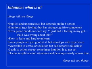Intuition: what is it? things tell you things Implicit and unconscious, but depends on the 5 senses Emotional (gut feeling) but has strong cognitive component Error prone but do we ever say, “I just had a feeling in my gut… that I was wrong about this?” Slow to learn and hard to unlearn Some people are just good at it, but develops with experience Accessible to verbal articulation but self-report is fallacious Leads to action except sometimes intuition is to not act Occurs in split-second situations and develops slowly across time things tell you things 