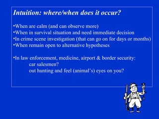 Intuition: where/when does it occur? When are calm (and can observe more) When in survival situation and need immediate decision In crime scene investigation (that can go on for days or months) When remain open to alternative hypotheses In law enforcement, medicine, airport & border security: car salesmen?  out hunting and feel (animal’s) eyes on you? 