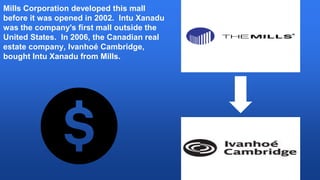 Mills Corporation developed this mall
before it was opened in 2002. Intu Xanadu
was the company's first mall outside the
United States. In 2006, the Canadian real
estate company, Ivanhoé Cambridge,
bought Intu Xanadu from Mills.