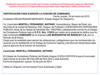 Certificación para ejercer la Función de Comisario, emitida por el Sistema sobre papel con Membrete.
Imprime un Numero en Código de Barras para darle mayor Seguridad y Validez al Documento.
CERTIFICACIÓN PARA EJERCER LA FUNCIÓN DE COMISARIO
Fecha: jueves, 19 de marzo de 2015
Ciudadano REGISTRADOR MERCANTIL Estado Aragua Su Despacho.-
Yo, Licenciado MORTELL FERNANDEZ, ANTONIO, Venezolano(a), Mayor de Edad, con
domicilio en la ciudad de Maracay, Edo. Aragua, de Profesión LICENCIADO EN CONTADURIA
PÚBLICA, titular de la Cédula de Identidad Nro. V6527800 y debidamente inscrito en el Colegio
de Contadores Públicos bajo el C.P.C. Nro. 112815 por medio de la presente le notifico que he
sido nombrado COMISARIO de la empresa LAS MARGARITAS DE MARACAY C.A. por un
Período de 5 Año(s).
Cargo que he aceptado para ejercer las atribuciones y obligaciones que me corresponden de
acuerdo con lo establecido en el Código de Comercio Vigente y las Normas Interprofesionales
para el ejercicio de la función de Comisario.
Licenciado: MORTELL FERNANDEZ, ANTONIO
El Colegio de Contadores Públicos del Estado Aragua CCPEA CERTIFICA que el Licenciado
está inscrito en el Libro 09 Folio 480 del Año 2012 y esta Solvente.
Fecha de Expedición: jueves, 03 de julio de 2014
Válido en Original y sin Enmienda Firma Autorizada y Sello
 