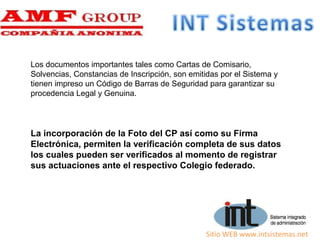 Sitio WEB www.intsistemas.net
Los documentos importantes tales como Cartas de Comisario,
Solvencias, Constancias de Inscripción, son emitidas por el Sistema y
tienen impreso un Código de Barras de Seguridad para garantizar su
procedencia Legal y Genuina.
La incorporación de la Foto del CP así como su Firma
Electrónica, permiten la verificación completa de sus datos
los cuales pueden ser verificados al momento de registrar
sus actuaciones ante el respectivo Colegio federado.
 