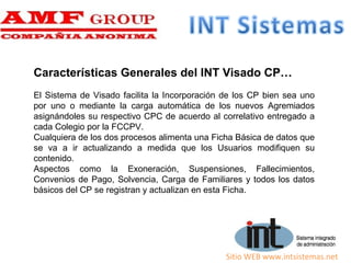 Sitio WEB www.intsistemas.net
Características Generales del INT Visado CP…
El Sistema de Visado facilita la Incorporación de los CP bien sea uno
por uno o mediante la carga automática de los nuevos Agremiados
asignándoles su respectivo CPC de acuerdo al correlativo entregado a
cada Colegio por la FCCPV.
Cualquiera de los dos procesos alimenta una Ficha Básica de datos que
se va a ir actualizando a medida que los Usuarios modifiquen su
contenido.
Aspectos como la Exoneración, Suspensiones, Fallecimientos,
Convenios de Pago, Solvencia, Carga de Familiares y todos los datos
básicos del CP se registran y actualizan en esta Ficha.
 