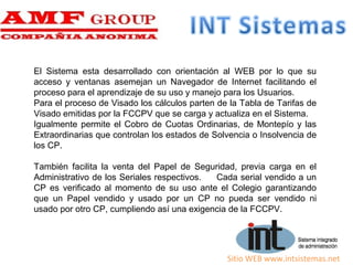 Sitio WEB www.intsistemas.net
El Sistema esta desarrollado con orientación al WEB por lo que su
acceso y ventanas asemejan un Navegador de Internet facilitando el
proceso para el aprendizaje de su uso y manejo para los Usuarios.
Para el proceso de Visado los cálculos parten de la Tabla de Tarifas de
Visado emitidas por la FCCPV que se carga y actualiza en el Sistema.
Igualmente permite el Cobro de Cuotas Ordinarias, de Montepío y las
Extraordinarias que controlan los estados de Solvencia o Insolvencia de
los CP.
También facilita la venta del Papel de Seguridad, previa carga en el
Administrativo de los Seriales respectivos. Cada serial vendido a un
CP es verificado al momento de su uso ante el Colegio garantizando
que un Papel vendido y usado por un CP no pueda ser vendido ni
usado por otro CP, cumpliendo así una exigencia de la FCCPV.
 