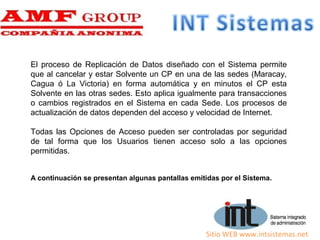 Sitio WEB www.intsistemas.net
El proceso de Replicación de Datos diseñado con el Sistema permite
que al cancelar y estar Solvente un CP en una de las sedes (Maracay,
Cagua ó La Victoria) en forma automática y en minutos el CP esta
Solvente en las otras sedes. Esto aplica igualmente para transacciones
o cambios registrados en el Sistema en cada Sede. Los procesos de
actualización de datos dependen del acceso y velocidad de Internet.
Todas las Opciones de Acceso pueden ser controladas por seguridad
de tal forma que los Usuarios tienen acceso solo a las opciones
permitidas.
A continuación se presentan algunas pantallas emitidas por el Sistema.
 