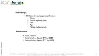 ©SCANRESEARCH-LETERRAIN2017
Toute diffusion des résultats de cette enquête doit être obligatoirement accompagnée des mentions suivantes : Enquête réalisée par téléphone auprès d’un échantillon de 1106
personnes représentatives de la population Française par SCAN-RESEARCH – LE TERRAIN
21
Méthodologie.
• Méthode des quotas par stratification :
• Région
• Taille d’agglomération
• Sexe
• Age
• PCS du chef de famille
Redressement.
• Socio – démo.
• Reconstitution du vote 1er Tour 2012
• Reconstitution du vote 2ème Tour 2012
 