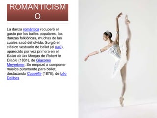ROMANTICISM
O
La danza romántica recuperó el
gusto por los bailes populares, las
danzas folklóricas, muchas de las
cuales sacó del olvido. Surgió el
clásico vestuario de ballet (el tutú),
aparecido por vez primera en el
Ballet de las Monjas de Robert le
Diable (1831), de Giacomo
Meyerbeer. Se empezó a componer
música puramente para ballet,
destacando Coppélia (1870), de Léo
Delibes.
 