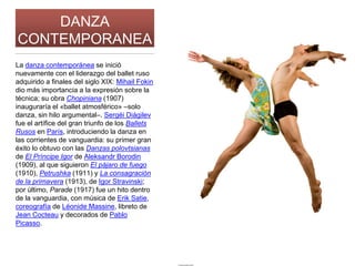 DANZA
CONTEMPORANEA
La danza contemporánea se inició
nuevamente con el liderazgo del ballet ruso
adquirido a finales del siglo XIX: Mihail Fokin
dio más importancia a la expresión sobre la
técnica; su obra Chopiniana (1907)
inauguraría el «ballet atmosférico» –solo
danza, sin hilo argumental–. Sergéi Diágilev
fue el artífice del gran triunfo de los Ballets
Rusos en París, introduciendo la danza en
las corrientes de vanguardia: su primer gran
éxito lo obtuvo con las Danzas polovtsianas
de El Príncipe Igor de Aleksandr Borodin
(1909), al que siguieron El pájaro de fuego
(1910), Petrushka (1911) y La consagración
de la primavera (1913), de Igor Stravinski;
por último, Parade (1917) fue un hito dentro
de la vanguardia, con música de Erik Satie,
coreografía de Léonide Massine, libreto de
Jean Cocteau y decorados de Pablo
Picasso.
 