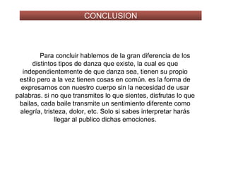 CONCLUSION
Para concluir hablemos de la gran diferencia de los
distintos tipos de danza que existe, la cual es que
independientemente de que danza sea, tienen su propio
estilo pero a la vez tienen cosas en común. es la forma de
expresarnos con nuestro cuerpo sin la necesidad de usar
palabras. si no que transmites lo que sientes, disfrutas lo que
bailas, cada baile transmite un sentimiento diferente como
alegría, tristeza, dolor, etc. Solo si sabes interpretar harás
llegar al publico dichas emociones.
 