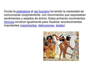 Desde la prehistoria el ser humano ha tenido la necesidad de
comunicarse corporalmente, con movimientos que expresaban
sentimientos y estados de ánimo. Estos primeros movimientos
rítmicos sirvieron igualmente para ritualizar acontecimientos
importantes (nacimientos, defunciones, bodas)
 