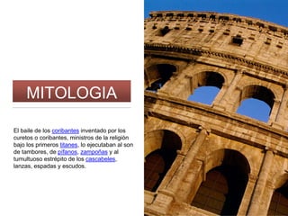 MITOLOGIA
El baile de los coribantes inventado por los
curetos o coribantes, ministros de la religión
bajo los primeros titanes, lo ejecutaban al son
de tambores, de pífanos, zampoñas y al
tumultuoso estrépito de los cascabeles,
lanzas, espadas y escudos.
 