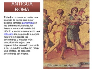 ANTIGUA
ROMA
Entre los romanos se usaba una
especie de danza que mejor
debería llamarse pantomima en
los entierros o funerales. Un
hombre tomaba el vestido del
difunto y, cubierta su cara con una
máscara, iba delante de la pompa
lúgubre remedando las
costumbres y modales más
conocidos del sujeto que
representaba, de modo que venía
a ser un orador fúnebre sin hablar
una palabra, de todas las
costumbres del muerto.
 