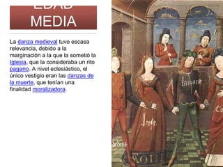 EDAD
MEDIA
La danza medieval tuvo escasa
relevancia, debido a la
marginación a la que la sometió la
Iglesia, que la consideraba un rito
pagano. A nivel eclesiástico, el
único vestigio eran las danzas de
la muerte, que tenían una
finalidad moralizadora.
 