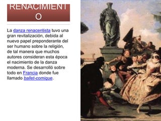 RENACIMIENT
O
La danza renacentista tuvo una
gran revitalización, debida al
nuevo papel preponderante del
ser humano sobre la religión,
de tal manera que muchos
autores consideran esta época
el nacimiento de la danza
moderna. Se desarrolló sobre
todo en Francia donde fue
llamado ballet-comique.
 