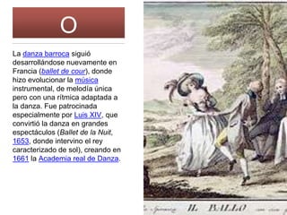 BARROC
O
La danza barroca siguió
desarrollándose nuevamente en
Francia (ballet de cour), donde
hizo evolucionar la música
instrumental, de melodía única
pero con una rítmica adaptada a
la danza. Fue patrocinada
especialmente por Luis XIV, que
convirtió la danza en grandes
espectáculos (Ballet de la Nuit,
1653, donde intervino el rey
caracterizado de sol), creando en
1661 la Academia real de Danza.
 