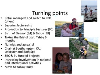 Turning points
• Retail manager! and switch to PhD
(phew)
• Securing lectureship
• Promotion to Principle Lecturer (96)
• Birth of Eleanor (94) & Tabby (98)
• Taking the Bristol post, Tabby 6
months
• Nannies and au pairs!
• Chair at Southampton, OU,
Leicester and Bath Spa
• JISC & EU funded projects
• Increasing involvement in national
and international activities
• Move to consultancy
 