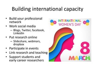 Building international capacity
• Build your professional
network
• Work social media
– Blogs, Twitter, facebook,
LinkedIn
• Put research online
– Slideshare, webinars,
dropbox
• Participate in events
• Link research and teaching
• Support students and
early career researchers
 
