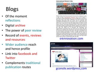 Blogs
• Of the moment
reflections
• Digital archive
• The power of peer review
• Record of events, reviews
and resources
• Wider audience reach
and hence profile
• Link into facebook and
Twitter
• Complements traditional
publication routes
e4innovation.com
gconole.wordpress,com
 