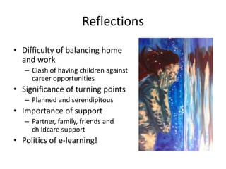 Reflections
• Difficulty of balancing home
and work
– Clash of having children against
career opportunities
• Significance of turning points
– Planned and serendipitous
• Importance of support
– Partner, family, friends and
childcare support
• Politics of e-learning!
 