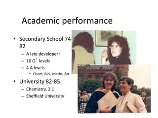 Academic performance
• Secondary School 74-
82
– A late developer!
– 10 O’ levels
– 4 A levels
• Chem, Biol, Maths, Art
• University 82-85
– Chemistry, 2.1
– Sheffield University
 