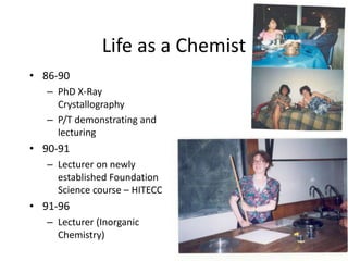 Life as a Chemist
• 86-90
– PhD X-Ray
Crystallography
– P/T demonstrating and
lecturing
• 90-91
– Lecturer on newly
established Foundation
Science course – HITECC
• 91-96
– Lecturer (Inorganic
Chemistry)
 