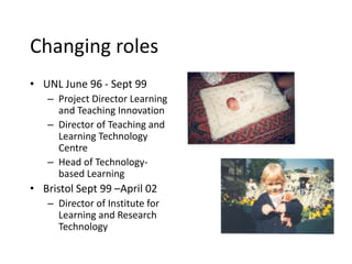 Changing roles
• UNL June 96 - Sept 99
– Project Director Learning
and Teaching Innovation
– Director of Teaching and
Learning Technology
Centre
– Head of Technology-
based Learning
• Bristol Sept 99 –April 02
– Director of Institute for
Learning and Research
Technology
 
