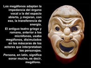 Los megáfonos adaptan la
impedancia del órgano
vocal a la del espacio
abierto, y mejoran, con
eso, la transferencia de
energía.
El antiguo teatro griego y
romano, anterior a los
micrófonos, usaba
megáfonos, disimulados
en las máscaras de los
actores que interpretaban
los personajes.
Persona, en latín, significa
sonar mucho, es decir,
megáfono.
 
