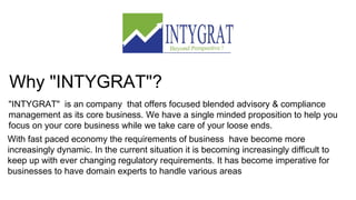 Why "INTYGRAT"?
"INTYGRAT" is an company that offers focused blended advisory & compliance
management as its core business. We have a single minded proposition to help you
focus on your core business while we take care of your loose ends.
With fast paced economy the requirements of business have become more
increasingly dynamic. In the current situation it is becoming increasingly difficult to
keep up with ever changing regulatory requirements. It has become imperative for
businesses to have domain experts to handle various areas
 