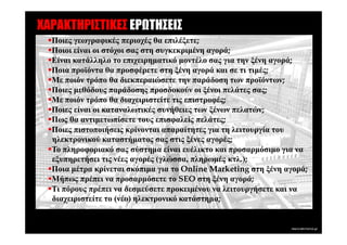 ΧΑΡΑΚΤΗΡΙΣΤΙΚΕΣ ΕΡ ΤΗΣΕΙΣ
  Ποιες γεωγραφικές περιοχές θα επιλέξετε;
  Ποιοι είναι οι στόχοι σας στη συγκεκριµένη αγορά;
  Είναι κατάλληλο το επιχειρηµατικό µοντέλο σας για την ξένη αγορά;
  Ποια προϊόντα θα προσφέρετε στη ξένη αγορά και σε τι τιµές;
  Με ποιόν τρόπο θα διεκπεραιώσετε την παράδοση των προϊόντων;
  Ποιες µεθόδους παράδοσης προσδοκούν οι ξένοι πελάτες σας;
  Με ποιόν τρόπο θα διαχειριστείτε τις επιστροφές;
  Ποιες είναι οι καταναλωτικές συνήθειες των ξένων πελατών;
  Πως θα αντιµετωπίσετε τους επισφαλείς πελάτες;
  Ποιες πιστοποιήσεις κρίνονται απαραίτητες για τη λειτουργία του
  ηλεκτρονικού καταστήµατος σας στις ξένες αγορές;
  Το πληροφοριακό σας σύστηµα είναι ευέλικτο και προσαρµόσιµο για να
  εξυπηρετήσει τις νέες αγορές (γλώσσα, πληρωµές κτλ.);
  Ποια µέτρα κρίνεται σκόπιµα για το Online Marketing στη ξένη αγορά;
  Μήπως πρέπει να προσαρµόσετε το SEO στη ξένη αγορά;
  Τι πόρους πρέπει να δεσµεύσετε προκειµένου να λειτουργήσετε και να
  διαχειριστείτε το (νέο) ηλεκτρονικό κατάστηµα;
 